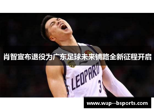 肖智宣布退役为广东足球未来铺路全新征程开启
