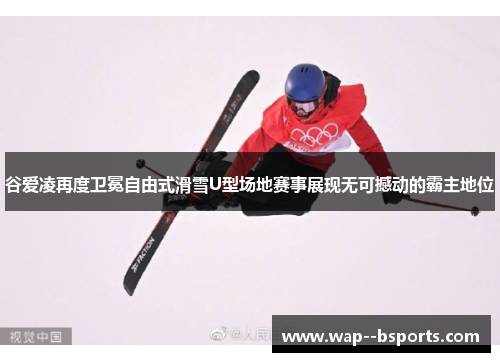 谷爱凌再度卫冕自由式滑雪U型场地赛事展现无可撼动的霸主地位