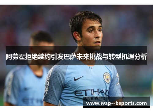 阿劳霍拒绝续约引发巴萨未来挑战与转型机遇分析