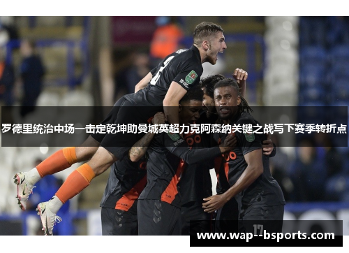 罗德里统治中场一击定乾坤助曼城英超力克阿森纳关键之战写下赛季转折点