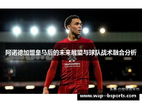 阿诺德加盟皇马后的未来展望与球队战术融合分析