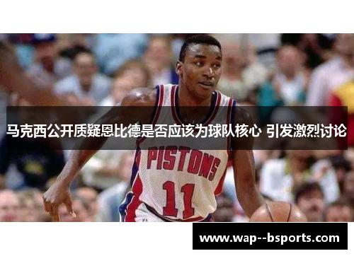 马克西公开质疑恩比德是否应该为球队核心 引发激烈讨论 马克西公开质疑恩比德是否应该为球队核心 引发激烈讨论