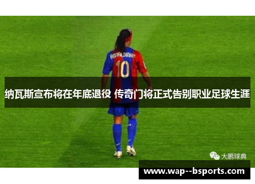 纳瓦斯宣布将在年底退役 传奇门将正式告别职业足球生涯