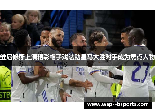 维尼修斯上演精彩帽子戏法助皇马大胜对手成为焦点人物