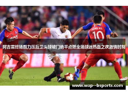 阿吉雷终场前力压后卫头球破门绝平点燃全场球迷热血之夜激情时刻