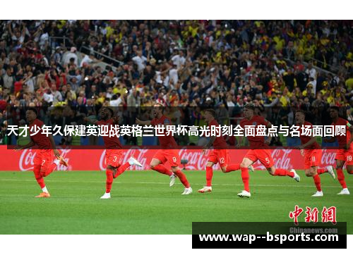 天才少年久保建英迎战英格兰世界杯高光时刻全面盘点与名场面回顾